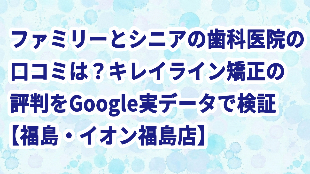 ファミリーとシニアの歯科医院の口コミは？キレイライン矯正の評判をGoogle実データで検証【福島・イオン福島店】